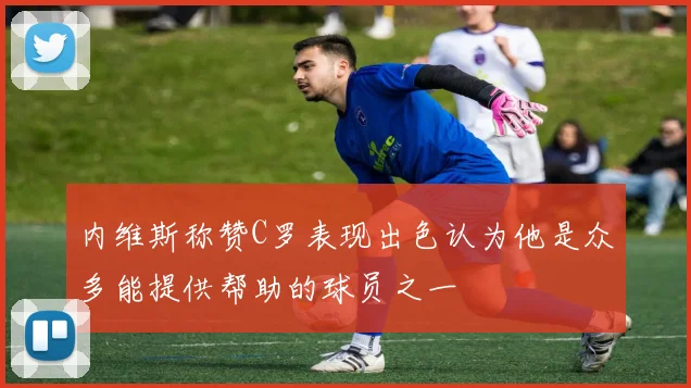 内维斯称赞C罗表现出色认为他是众多能提供帮助的球员之一