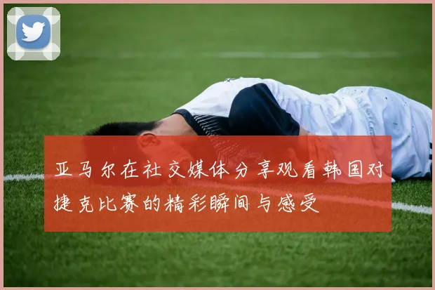 亚马尔在社交媒体分享观看韩国对捷克比赛的精彩瞬间与感受