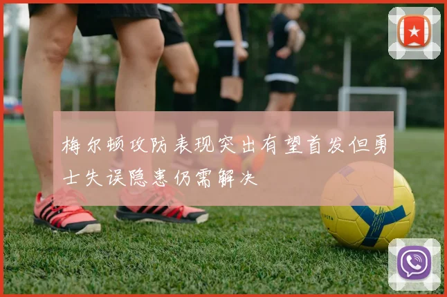 梅尔顿攻防表现突出有望首发但勇士失误隐患仍需解决