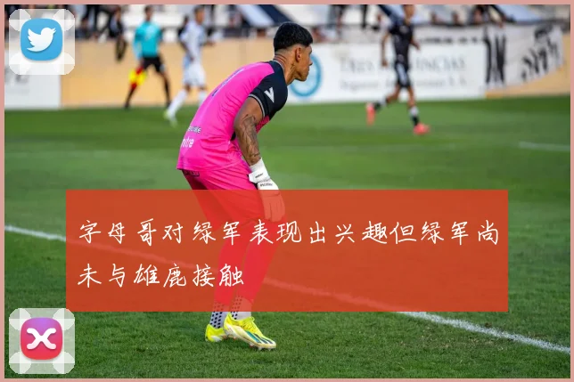字母哥对绿军表现出兴趣但绿军尚未与雄鹿接触