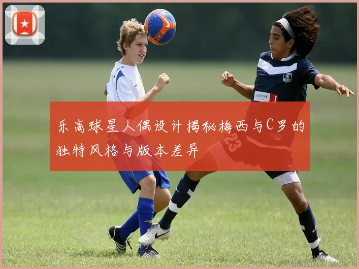 乐高球星人偶设计揭秘梅西与C罗的独特风格与版本差异