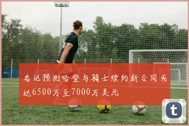 名记预测哈登与骑士续约新合同或达6500万至7000万美元
