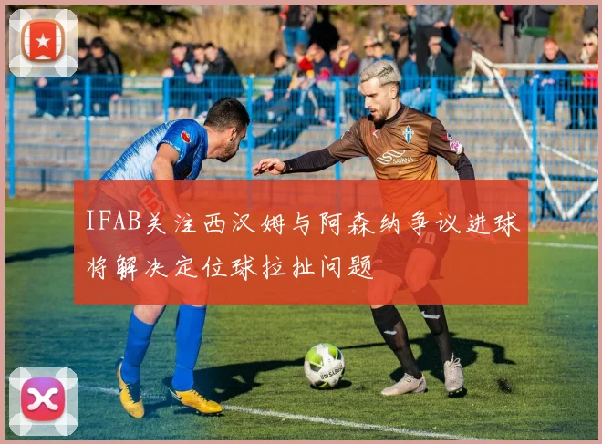 IFAB关注西汉姆与阿森纳争议进球将解决定位球拉扯问题
