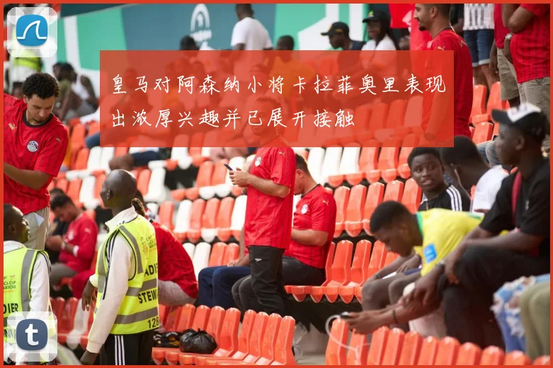 皇马对阿森纳小将卡拉菲奥里表现出浓厚兴趣并已展开接触