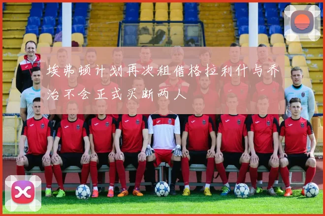 埃弗顿计划再次租借格拉利什与乔治不会正式买断两人