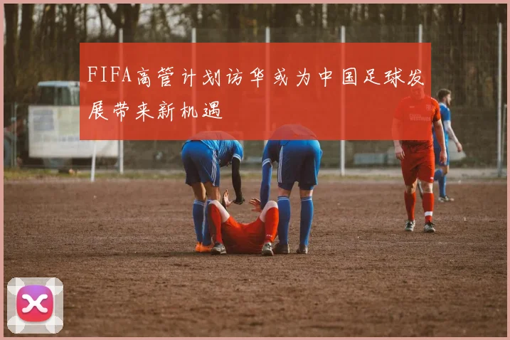 FIFA高管计划访华或为中国足球发展带来新机遇