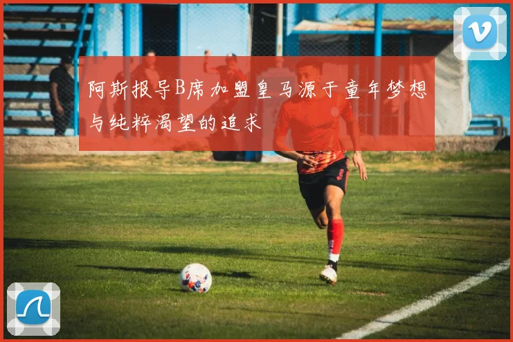 阿斯报导B席加盟皇马源于童年梦想与纯粹渴望的追求