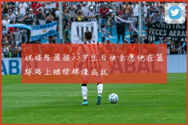 祝福陈盈骏33岁生日快乐愿他在篮球路上继续辉煌成就