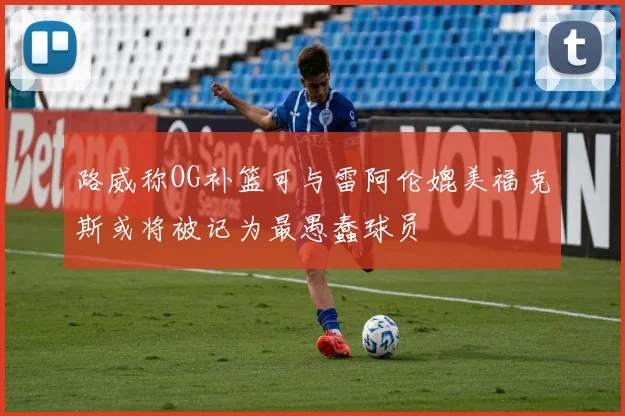 路威称OG补篮可与雷阿伦媲美福克斯或将被记为最愚蠢球员