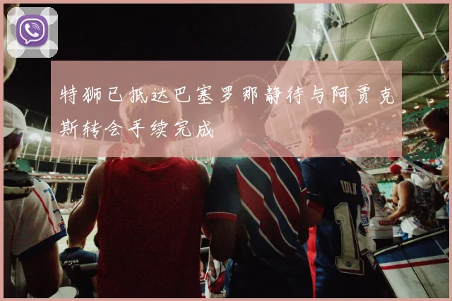 特狮已抵达巴塞罗那静待与阿贾克斯转会手续完成