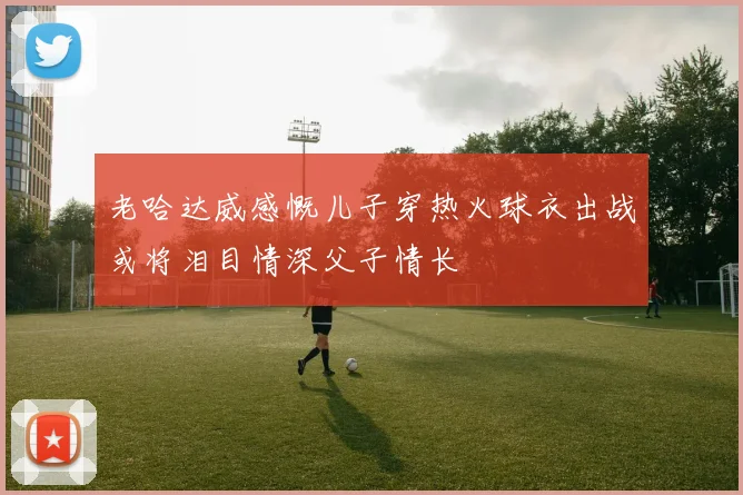 老哈达威感慨儿子穿热火球衣出战或将泪目情深父子情长