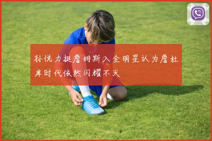 孙悦力挺詹姆斯入全明星认为詹杜库时代依然闪耀不灭