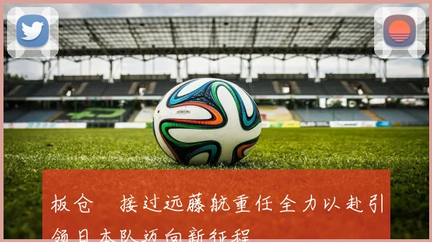 板仓滉接过远藤航重任全力以赴引领日本队迈向新征程