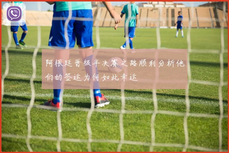 阿根廷晋级半决赛之路顺利分析他们的签运为何如此幸运