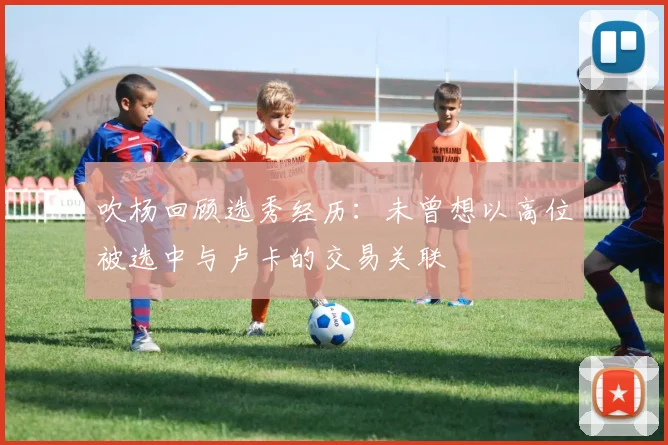 吹杨回顾选秀经历：未曾想以高位被选中与卢卡的交易关联